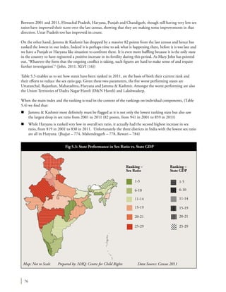76
Between 2001 and 2011, Himachal Pradesh, Haryana, Punjab and Chandigarh, though still having very low sex
ratios have improved their score over the last census, showing that they are making some improvements in that
direction. Uttar Pradesh too has improved its count.
On the other hand, Jammu & Kashmir has dropped by a massive 82 points from the last census and hence has
ranked the lowest in our index. Indeed it is perhaps time to ask what is happening there, before it is too late and
we have a Punjab or Haryana like situation to confront there. It is even more baffling because it is the only state
in the country to have registered a positive increase in its fertility during this period. As Mary John has pointed
out, ‘Whatever the form that the ongoing conflict is taking, such figures are hard to make sense of and require
further investigation’.6
(John. 2011. XLVI (16))
Table 5.3 enables us to see how states have been ranked in 2011, on the basis of both their current rank and
their efforts to reduce the sex ratio gap. Given these two parameters, the five worst performing states are
Uttaranchal, Rajasthan, Maharashtra, Haryana and Jammu & Kashmir. Amongst the worst performing are also
the Union Territories of Dadra Nagar Haveli (D&N Haveli) and Lakshwadeep.
When the main index and the ranking is read in the context of the rankings on individual components, (Table
5.4) we find that:
n	 Jammu & Kashmir most definitely must be flagged as it is not only the lowest ranking state but also saw
the largest drop in sex ratio from 2001 to 2011 (82 points, from 941 in 2001 to 859 in 2011)
n	 While Haryana is ranked very low in overall sex ratio, it actually had the second highest increase in sex
ratio, from 819 in 2001 to 830 in 2011. Unfortunately the three districts in India with the lowest sex ratio
are all in Haryana. (Jhajjar – 774, Mahendragarh – 778, Rewari – 784)
Map: Not to Scale Prepared by: HAQ: Centre for Child Rights 	 Data Source: Census 2011
Fig 5.3: State Performance in Sex Ratio vs. State GDP
1-5 1-5
Ranking –
Sex Ratio
Ranking –
State GDP
6-10 6-10
11-14 11-14
15-19
20-21
15-19
20-21
25-29 25-29
 