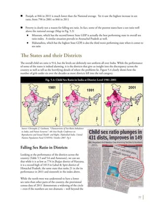 77
n	 Punjab, at 846 in 2011 is much lower than the National average. Yet it saw the highest increase in sex
ratio, from 798 in 2001 to 846 in 2011
n Poverty is clearly not a reason for falling sex ratio. In fact, some of the poorest states have a sex-ratio well
above the national average (Map in Fig. 5.3)
l	 Mizoram, which has the second lowest State GDP is actually the best performing state in overall sex
ratio index. A similar situation prevails in Arunachal Pradesh as well.
l	 Maharashtra, which has the highest State GDP, is also the third worst performing state when it comes to
sex ratio
The States and their Districts
The overall child sex ratio is 914, but the levels are definitely not uniform all over India. While the performance
of some of the states is indeed alarming, it is the districts that give us insight into the discrepancy across the
country as well as tell us the horrifying details of where the problems lie. Figure 5.4 clearly shows how the
number of girls under six over the decades as more districts fell into the red category.
Falling Sex Ratio in Districts
Looking at the performance of the districts across the
country (Table 5.5 and 5.6 and Annexure), we can see
that while it is as low as 774 in Jhajjar district of Haryana,
it is a record high of 1013 in Lahul & Spiti district of
Himachal Pradesh, the same state that ranks 21 in the its
performance in 2011 and sixteenth in the index above.
While the north-west was understood to have a lower
sex ratio than other parts of the country, the provisional
census data of 2011 ‘demonstrate a widening of the circle
– even if the numbers are not dramatic – well beyond the
Fig. 5.4: Child Sex Ratio in India at District Level 1981-2001
	
Source: Christophe Z. Guilmoto, “Characteristics of Sex-Ratio Imbalance
in India, and Future Scenerios”. 4th Asia Pacific Conference on
Reproductive and Sexual Health and Rights. Hyderabad India. United
Nations Population Fund (UNFPA). October 2007. Pg 4
 