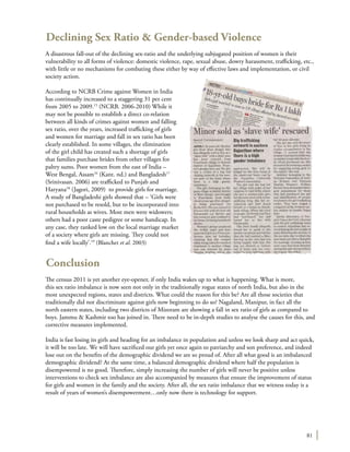 81
Declining Sex Ratio & Gender-based Violence
A disastrous fall-out of the declining sex-ratio and the underlying subjugated position of women is their
vulnerability to all forms of violence: domestic violence, rape, sexual abuse, dowry harassment, trafficking, etc.,
with little or no mechanisms for combating these either by way of effective laws and implementation, or civil
society action.
According to NCRB Crime against Women in India
has continually increased to a staggering 31 per cent
from 2005 to 2009.15
(NCRB. 2006-2010) While it
may not be possible to establish a direct co-relation
between all kinds of crimes against women and falling
sex ratio, over the years, increased trafficking of girls
and women for marriage and fall in sex ratio has been
clearly established. In some villages, the elimination
of the girl child has created such a shortage of girls
that families purchase brides from other villages for
paltry sums. Poor women from the east of India –
West Bengal, Assam16
(Kant. nd.) and Bangladesh17
(Srinivasan. 2006) are trafficked to Punjab and
Haryana18
(Jagori, 2009) to provide girls for marriage.
A study of Bangladeshi girls showed that – ‘Girls were
not purchased to be resold, but to be incorporated into
rural households as wives. Most men were widowers;
others had a poor caste pedigree or some handicap. In
any case, they ranked low on the local marriage market
of a society where girls are missing. They could not
find a wife locally’.19
(Blanchet et al. 2003)
Conclusion
The census 2011 is yet another eye-opener, if only India wakes up to what is happening. What is more,
this sex ratio imbalance is now seen not only in the traditionally rogue states of north India, but also in the
most unexpected regions, states and districts. What could the reason for this be? Are all those societies that
traditionally did not discriminate against girls now beginning to do so? Nagaland, Manipur, in fact all the
north eastern states, including two districts of Mizoram are showing a fall in sex ratio of girls as compared to
boys. Jammu & Kashmir too has joined in. There need to be in-depth studies to analyse the causes for this, and
corrective measures implemented.
India is fast losing its girls and heading for an imbalance in population and unless we look sharp and act quick,
it will be too late. We will have sacrificed our girls yet once again to patriarchy and son preference, and indeed
lose out on the benefits of the demographic dividend we are so proud of. After all what good is an imbalanced
demographic dividend? At the same time, a balanced demographic dividend where half the population is
disempowered is no good. Therefore, simply increasing the number of girls will never be positive unless
interventions to check sex imbalance are also accompanied by measures that ensure the improvement of status
for girls and women in the family and the society. After all, the sex ratio imbalance that we witness today is a
result of years of women’s disempowerment…only now there is technology for support.
 