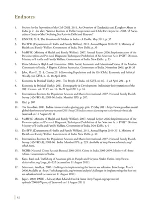 82
Endnotes
1.	 Society for the Prevention of the Girl Child. 2011. An Overview of Gendercide and Daughter Abuse in
India. p. 2. See also: National Institute of Public Cooperation and Child Development:. 2008. “A Socio-
cultural Study of the Declining Sex Ratio in Delhi and Haryana”
2.	 UNICEF. 2011. The Situation of Children in India – A Profile. May 2011. p. 37
3.	 DoHFW. (Department of Health and Family Welfare). 2011. Annual Report 2010-2011. Ministry of
Health and Family Welfare. Government of India. New Delhi. p. 35
4.	 MoHFW. (Ministry of Health and Family Welfare). 2007. Annual Report 2006: Implementation of the
Pre-conception and Pre-natal Diagnostic Techniques (Prohibition of Sex Selection Act). PNDT Division.
Ministry of Health and Family Welfare. Government of India. New Delhi. p. 23
5.	 Prime Minister’s High Level Committee. 2006. Social, Economic and Educational Status of the Muslim
Community of India. A Report. Cabinet Secretariat. Government of India. November 2006. pp 34-35
6.	 John, Mary E. 2011. Census 2011:Governing Populations and the Girl Child. Economic and Political
Weekly. vol. XLVI. n. 16. 16 April 2011.
7.	 Economic & Political Weekly. 2011. The People of India. vol XLVI. no 16. 16-22 April 2011. p. 8
8.	 Economic & Political Weekly. 2011. Demography & Development: Preliminary Interpretations of the
2011 Census. vol. XLVI. no. 16. 16-22 April 2011. p. 16
9.	 International Institute for Population Sciences and Macro International. 2007. National Family Health
Survey 3 (NFHS-3), 2005-06: India. Mumbai IIPS. p. 207.
10.	 Ibid. p. 207
11.	 The Guardian. 2011. India’s census reveals a glaring gap: girls. 25 May 2011. http://www.guardian.co.uk/
global-development/poverty-matters/2011/may/25/india-census-alarming-sex-ratio-female-foeticide
(accessed on 16 August 2011)
12.	 MoHFW. (Ministry of Health and Family Welfare). 2007. Annual Report 2006: Implementation of the
Pre-conception and Pre-natal Diagnostic Techniques (Prohibition of Sex Selection Act). PNDT Division.
Ministry of Health and Family Welfare. Government of India. New Delhi. p. 6
13.	 DoHFW. (Department of Health and Family Welfare). 2011. Annual Report 2010-2011. Ministry of
Health and Family Welfare. Government of India. New Delhi. p. 40
14.	 International Institute for Population Sciences and Macro International. 2007. National Family Health
Survey 3 (NFHS-3), 2005-06 : India. Mumbai IIPS. p. 229. Available at http://www.nfhsindia.org/
nfhs3.html.
15.	 NCRB (National Crime Records Bureau) 2006-2010. Crime in India 2005-2009. Ministry of Home
Affairs. Government of India.
16.	 Kant, Ravi. n.d. Trafficking of Assamese girls in Punjab and Haryana. Shakti Vahini. http://www.
shaktivahini.org/?page_id=232 (accessed on 11 August 2011)
17.	 Srinivasan, Sandhya. 2006. Challenges in implementing the ban on sex selection. Infochange. March
2006 Available at : http://infochangeindia.org/women/analysis/challenges-in-implementing-the-ban-on-
sex-selection.html (accessed on 11 August 2011)
18.	 Jagori. 2000. PARO – Mewat Mein Kharidi Hui Ek Aurat .http://jagori.org/wpcontent/
uploads/2009/07/paro.pdf (accessed on 11 August 2011)
 