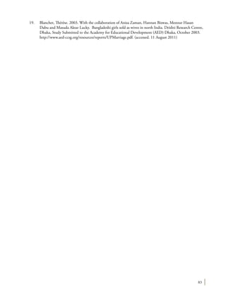 83
19.	 Blanchet, Thérèse. 2003. With the collaboration of Anisa Zaman, Hannan Biswas, Monzur Hasan
Dabu and Masuda Aktar Lucky. Bangladeshi girls sold as wives in north India. Drishti Research Centre,
Dhaka, Study Submitted to the Academy for Educational Development (AED) Dhaka, October 2003.
http://www.aed-ccsg.org/resources/reports/UPMarriage.pdf. (accessed. 11 August 2011)
 