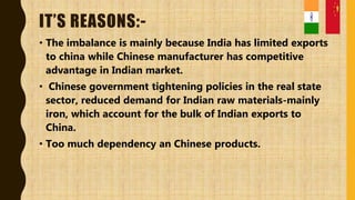 IT’S REASONS:-
• The imbalance is mainly because India has limited exports
to china while Chinese manufacturer has competitive
advantage in Indian market.
• Chinese government tightening policies in the real state
sector, reduced demand for Indian raw materials-mainly
iron, which account for the bulk of Indian exports to
China.
• Too much dependency an Chinese products.
 