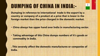 DUMPING OF CHINA IN INDIA:-
Dumping in reference to international trade is the export by a
country or company of a product at a price that is lower in the
foreign market than the price charged in the domestic market.
• China always has upper hand over India in manufacturing sector.
• Taking advantage of this China dumps numbers of it’s goods or
commodity in India.
. This severely affect the domestic manufactures or companies of
India.
 