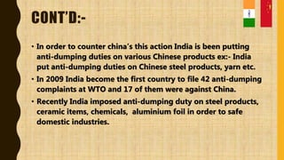 CONT’D:-
• In order to counter china’s this action India is been putting
anti-dumping duties on various Chinese products ex:- India
put anti-dumping duties on Chinese steel products, yarn etc.
• In 2009 India become the first country to file 42 anti-dumping
complaints at WTO and 17 of them were against China.
• Recently India imposed anti-dumping duty on steel products,
ceramic items, chemicals, aluminium foil in order to safe
domestic industries.
 