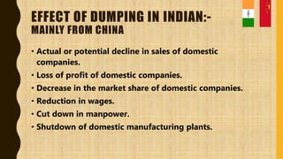 EFFECT OF DUMPING IN INDIAN:-
MAINLY FROM CHINA
• Actual or potential decline in sales of domestic
companies.
• Loss of profit of domestic companies.
• Decrease in the market share of domestic companies.
• Reduction in wages.
• Cut down in manpower.
• Shutdown of domestic manufacturing plants.
 
