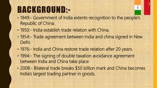 BACKGROUND:-
• 1949:- Government of India extents recognition to the people’s
Republic of China.
• 1950:- India establish trade relation with China.
• 1954:- Trade agreement between India and china signed in New
Delhi.
• 1976:- India and China restore trade relation after 20 years.
• 1994:- The signing of double taxation avoidance agreement
between India and China take place
• 2008:- Bilateral trade breaks $50 billion mark and China becomes
India’s largest trading partner in goods.
 