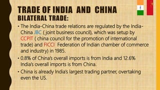 TRADE OF INDIA AND CHINA
BILATERAL TRADE:
• The India-China trade relations are regulated by the India-
China JBC ( joint business council), which was setup by
CCPIT ( china council for the promotion of international
trade) and FICCI Federation of Indian chamber of commerce
and industry) in 1985.
• 0.8% of China’s overall imports is from India and 12.6%
India’s overall imports is from China.
• China is already India’s largest trading partner, overtaking
even the US.
 