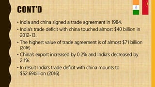 CONT’D
• India and china signed a trade agreement in 1984.
• India’s trade deficit with china touched almost $40 billion in
2012-13.
• The highest value of trade agreement is of almost $71 billion
(2016)
• China’s export increased by 0.2% and India’s decreased by
2.1%.
• In result India’s trade deficit with china mounts to
$52.69billion (2016).
 