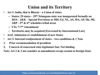 Union and its Territory
• Art 1: India, that is Bharat – a Union of states
– States: 29 states – 29th Telangana state was inaugurated formally on
2014 – J&K – Special Provisions to MH, GJ, NL, AS, MA, AP, SK, MI,
ARP – 5th & 6th schedules tribal areas
– UTs: 7-7th Amendment
– Territories may be acquired [Governed by International Law]
• Art2. Admission or establishment of new States
• Art 3: Internal readjustment of states – two conditions & 1 Note
1. Prior recommendation of president
2. Concern of concerned state legislature but, Not binding
Note: Art 2 & 3 not consider as amendment except cession to foreign State
1
https://www.facebook.com/venkatakrishnan.iyer.12
https://www.facebook.com/venkatakrishna
n.iyer.12
 