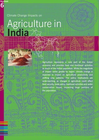 Keysheet

6
Climate Change Impacts on

Agriculture in
India
Agriculture represents a core part of the Indian
economy and provides food and livelihood activities
to much of the Indian population. While the magnitude
of impact varies greatly by region, climate change is
expected to impact on agricultural productivity and
shifting crop patterns. The policy implications are
wide-reaching, as changes in agriculture could affect
food security, trade policy, livelihood activities and water
conservation issues, impacting large portions of
the population.

 