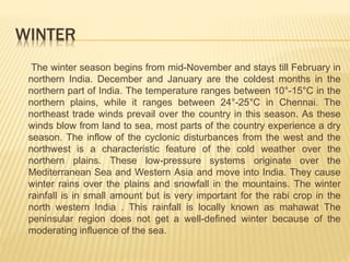 WINTER
The winter season begins from mid-November and stays till February in
northern India. December and January are the coldest months in the
northern part of India. The temperature ranges between 10°-15°C in the
northern plains, while it ranges between 24°-25°C in Chennai. The
northeast trade winds prevail over the country in this season. As these
winds blow from land to sea, most parts of the country experience a dry
season. The inflow of the cyclonic disturbances from the west and the
northwest is a characteristic feature of the cold weather over the
northern plains. These low-pressure systems originate over the
Mediterranean Sea and Western Asia and move into India. They cause
winter rains over the plains and snowfall in the mountains. The winter
rainfall is in small amount but is very important for the rabi crop in the
north western India . This rainfall is locally known as mahawat The
peninsular region does not get a well-defined winter because of the
moderating influence of the sea.
 