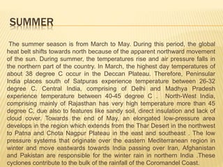 SUMMER
The summer season is from March to May. During this period, the global
heat belt shifts towards north because of the apparent northward movement
of the sun. During summer, the temperatures rise and air pressure falls in
the northern part of the country. In March, the highest day temperatures of
about 38 degree C occur in the Deccan Plateau. Therefore, Peninsular
India places south of Satpuras experience temperature between 26-32
degree C. Central India, comprising of Delhi and Madhya Pradesh
experience temperature between 40-45 degree C . North-West India,
comprising mainly of Rajasthan has very high temperature more than 45
degree C, due also to features like sandy soil, direct insulation and lack of
cloud cover. Towards the end of May, an elongated low-pressure area
develops in the region which extends from the Thar Desert in the northwest
to Patna and Chota Nagpur Plateau in the east and southeast . The low
pressure systems that originate over the eastern Mediterranean region in
winter and move eastwards towards India passing over Iran, Afghanistan
and Pakistan are responsible for the winter rain in northern India .These
cyclones contribute to the bulk of the rainfall of the Coromandel Coast.
 