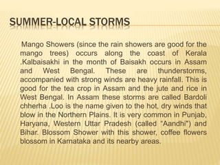 SUMMER-LOCAL STORMS
Mango Showers (since the rain showers are good for the
mango trees) occurs along the coast of Kerala
.Kalbaisakhi in the month of Baisakh occurs in Assam
and West Bengal. These are thunderstorms,
accompanied with strong winds are heavy rainfall. This is
good for the tea crop in Assam and the jute and rice in
West Bengal. In Assam these storms are called Bardoli
chherha .Loo is the name given to the hot, dry winds that
blow in the Northern Plains. It is very common in Punjab,
Haryana, Western Uttar Pradesh (called “Aandhi") and
Bihar. Blossom Shower with this shower, coffee flowers
blossom in Karnataka and its nearby areas.
 