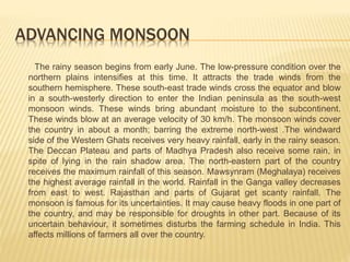 ADVANCING MONSOON
The rainy season begins from early June. The low-pressure condition over the
northern plains intensifies at this time. It attracts the trade winds from the
southern hemisphere. These south-east trade winds cross the equator and blow
in a south-westerly direction to enter the Indian peninsula as the south-west
monsoon winds. These winds bring abundant moisture to the subcontinent.
These winds blow at an average velocity of 30 km/h. The monsoon winds cover
the country in about a month; barring the extreme north-west .The windward
side of the Western Ghats receives very heavy rainfall, early in the rainy season.
The Deccan Plateau and parts of Madhya Pradesh also receive some rain, in
spite of lying in the rain shadow area. The north-eastern part of the country
receives the maximum rainfall of this season. Mawsynram (Meghalaya) receives
the highest average rainfall in the world. Rainfall in the Ganga valley decreases
from east to west. Rajasthan and parts of Gujarat get scanty rainfall. The
monsoon is famous for its uncertainties. It may cause heavy floods in one part of
the country, and may be responsible for droughts in other part. Because of its
uncertain behaviour, it sometimes disturbs the farming schedule in India. This
affects millions of farmers all over the country.
 