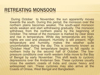 RETREATING MONSOON
During October to November, the sun apparently moves
towards the south. During this period, the monsoon over the
northern plains becomes weaker. The south-west monsoon
winds weaken and start withdrawing gradually. The monsoon
withdraws from the northern plains by the beginning of
October. The retreat of the monsoon is marked by clear skies
and rise in temperature. While day temperatures are high,
nights are cool and pleasant. Humidity is still present. High
temperature and humidity, makes the weather quite
uncomfortable during the day. This is commonly known as
“October Heat”. The temperature begins to fall rapidly in
northern India by the second half of October. The low-
pressure conditions over north western India move to the Bay
of Bengal by early November. This shift leads to cyclonic
depressions over the Andaman Sea. These cyclones usually
cross the eastern coasts of India and cause heavy and
widespread rain. These cyclones may also arrive at the
Coasts of Orissa, West Bengal and Bangladesh.
 