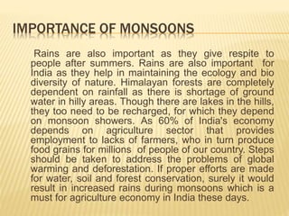 IMPORTANCE OF MONSOONS
Rains are also important as they give respite to
people after summers. Rains are also important for
India as they help in maintaining the ecology and bio
diversity of nature. Himalayan forests are completely
dependent on rainfall as there is shortage of ground
water in hilly areas. Though there are lakes in the hills,
they too need to be recharged, for which they depend
on monsoon showers. As 60% of India's economy
depends on agriculture sector that provides
employment to lacks of farmers, who in turn produce
food grains for millions of people of our country. Steps
should be taken to address the problems of global
warming and deforestation. If proper efforts are made
for water, soil and forest conservation, surely it would
result in increased rains during monsoons which is a
must for agriculture economy in India these days.
 