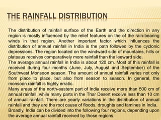 THE RAINFALL DISTRIBUTION
The distribution of rainfall surface of the Earth and the direction in any
region is mostly influenced by the relief features on the of the rain-bearing
winds in that region. Another important factor which influences the
distribution of annual rainfall in India is the path followed by the cyclonic
depressions. The region located on the windward side of mountains, hills or
plateaus receives comparatively more rainfall than the leeward side.
The average annual rainfall in India is about 120 cm. Most of this rainfall is
received during four months (June, July, August and September) of the
Southwest Monsoon season. The amount of annual rainfall varies not only
from place to place, but also from season to season. In general, the
monsoon rainfall is highly erratic.
Many areas of the north-eastern part of India receive more than 500 cm of
annual rainfall, while many parts in the Thar Desert receive less than 10 cm
of annual rainfall. There are yearly variations in the distribution of annual
rainfall and they are the root cause of floods, droughts and famines in India.
Broadly, India can be divided into the following four regions, depending upon
the average annual rainfall received by those regions.
 