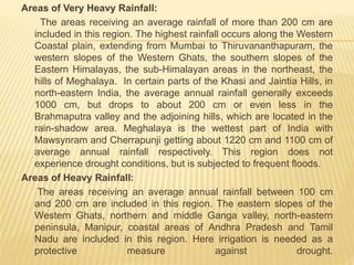 Areas of Very Heavy Rainfall:
The areas receiving an average rainfall of more than 200 cm are
included in this region. The highest rainfall occurs along the Western
Coastal plain, extending from Mumbai to Thiruvananthapuram, the
western slopes of the Western Ghats, the southern slopes of the
Eastern Himalayas, the sub-Himalayan areas in the northeast, the
hills of Meghalaya. In certain parts of the Khasi and Jaintia Hills, in
north-eastern India, the average annual rainfall generally exceeds
1000 cm, but drops to about 200 cm or even less in the
Brahmaputra valley and the adjoining hills, which are located in the
rain-shadow area. Meghalaya is the wettest part of India with
Mawsynram and Cherrapunji getting about 1220 cm and 1100 cm of
average annual rainfall respectively. This region does not
experience drought conditions, but is subjected to frequent floods.
Areas of Heavy Rainfall:
The areas receiving an average annual rainfall between 100 cm
and 200 cm are included in this region. The eastern slopes of the
Western Ghats, northern and middle Ganga valley, north-eastern
peninsula, Manipur, coastal areas of Andhra Pradesh and Tamil
Nadu are included in this region. Here irrigation is needed as a
protective measure against drought.
 