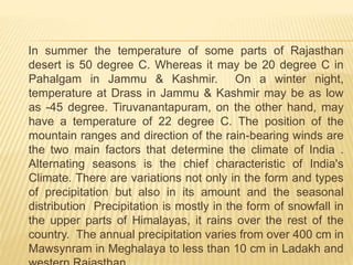 In summer the temperature of some parts of Rajasthan
desert is 50 degree C. Whereas it may be 20 degree C in
Pahalgam in Jammu & Kashmir. On a winter night,
temperature at Drass in Jammu & Kashmir may be as low
as -45 degree. Tiruvanantapuram, on the other hand, may
have a temperature of 22 degree C. The position of the
mountain ranges and direction of the rain-bearing winds are
the two main factors that determine the climate of India .
Alternating seasons is the chief characteristic of India's
Climate. There are variations not only in the form and types
of precipitation but also in its amount and the seasonal
distribution Precipitation is mostly in the form of snowfall in
the upper parts of Himalayas, it rains over the rest of the
country. The annual precipitation varies from over 400 cm in
Mawsynram in Meghalaya to less than 10 cm in Ladakh and
 