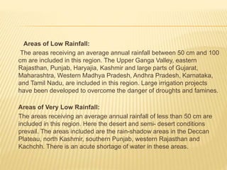 Areas of Low Rainfall:
The areas receiving an average annual rainfall between 50 cm and 100
cm are included in this region. The Upper Ganga Valley, eastern
Rajasthan, Punjab, Haryajia, Kashmir and large parts of Gujarat,
Maharashtra, Western Madhya Pradesh, Andhra Pradesh, Karnataka,
and Tamil Nadu, are included in this region. Large irrigation projects
have been developed to overcome the danger of droughts and famines.
Areas of Very Low Rainfall:
The areas receiving an average annual rainfall of less than 50 cm are
included in this region. Here the desert and semi- desert conditions
prevail. The areas included are the rain-shadow areas in the Deccan
Plateau, north Kashmir, southern Punjab, western Rajasthan and
Kachchh. There is an acute shortage of water in these areas.
 
