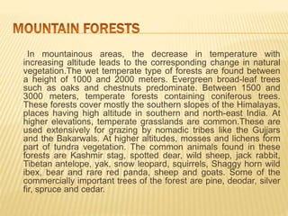 In mountainous areas, the decrease in temperature with
increasing altitude leads to the corresponding change in natural
vegetation.The wet temperate type of forests are found between
a height of 1000 and 2000 meters. Evergreen broad-leaf trees
such as oaks and chestnuts predominate. Between 1500 and
3000 meters, temperate forests containing coniferous trees.
These forests cover mostly the southern slopes of the Himalayas,
places having high altitude in southern and north-east India. At
higher elevations, temperate grasslands are common.These are
used extensively for grazing by nomadic tribes like the Gujjars
and the Bakarwals. At higher altitudes, mosses and lichens form
part of tundra vegetation. The common animals found in these
forests are Kashmir stag, spotted dear, wild sheep, jack rabbit,
Tibetan antelope, yak, snow leopard, squirrels, Shaggy horn wild
ibex, bear and rare red panda, sheep and goats. Some of the
commercially important trees of the forest are pine, deodar, silver
fir, spruce and cedar.
 