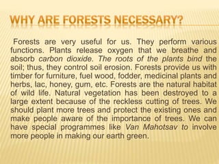 Forests are very useful for us. They perform various
functions. Plants release oxygen that we breathe and
absorb carbon dioxide. The roots of the plants bind the
soil; thus, they control soil erosion. Forests provide us with
timber for furniture, fuel wood, fodder, medicinal plants and
herbs, lac, honey, gum, etc. Forests are the natural habitat
of wild life. Natural vegetation has been destroyed to a
large extent because of the reckless cutting of trees. We
should plant more trees and protect the existing ones and
make people aware of the importance of trees. We can
have special programmes like Van Mahotsav to involve
more people in making our earth green.
 
