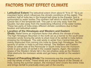  Latitudinal Extent:The latitudinal extent (from about 8 °N to 37 °N) is an
important factor which influences the climatic conditions of this region. The
southern half of India lies in the tropical belt close to the Equator, and is
surrounded by water bodies.The northern half which is above the Tropic of
Cancer lies in the temperate belt. This part is not only away from the
Equator, but also away from the moderating influence of the water bodies.
These two parts of India enjoy different climatic conditions due to their
location and latitudinal extent.
 Location of the Himalayas and Western and Eastern
Ghats: Relief forms an important factor that affects the climate of India.
The high Himalayan Mountain in the north act as a barrier to the south-west
monsoon winds forcing the winds to shed most of its rainfall in India before
crossing the Himalayas. The cold winds in winter from Central Asia are
mainly obstructed from coming into India by these high Himalayas. So the
severity of winter in India is not that intense. The Western and Eastern
Ghats on either side of the Peninsular in South India force the monsoon
winds to give plenty of rainfall in the coastal regions. Again, the eastern
slopes of the Western Ghats fall in the rain-shadow area as the Western
Ghat obstructs the monsoon winds and get heavy rainfall on the western
slopes. .
 Impact of Prevailing Winds:The monsoons are the prevailing winds
over the whole of India. These winds are a unique feature of the climate of
India. During the summer season, the monsoon wind covers the entire India
and brings rainfall to practically every part of the country.
 