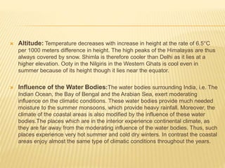  Altitude: Temperature decreases with increase in height at the rate of 6.5°C
per 1000 meters difference in height. The high peaks of the Himalayas are thus
always covered by snow. Shimla is therefore cooler than Delhi as it lies at a
higher elevation. Ooty in the Nilgiris in the Western Ghats is cool even in
summer because of its height though it lies near the equator.
 Influence of the Water Bodies:The water bodies surrounding India, i.e. The
Indian Ocean, the Bay of Bengal and the Arabian Sea, exert moderating
influence on the climatic conditions. These water bodies provide much needed
moisture to the summer monsoons, which provide heavy rainfall. Moreover, the
climate of the coastal areas is also modified by the influence of these water
bodies.The places which are in the interior experience continental climate, as
they are far away from the moderating influence of the water bodies. Thus, such
places experience very hot summer and cold dry winters. In contrast the coastal
areas enjoy almost the same type of climatic conditions throughout the years.
 