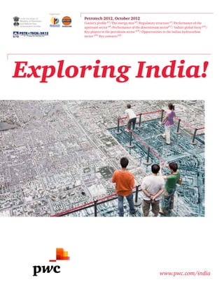 Exploring India!
www.pwc.com/india
Petrotech 2012, October 2012
Country profile p2
/The energy mix p4
/Regulatory structure p5
/Performance of the
upstream sector p8
/Performance of the downstream sectorp13
/ India’s global foray p16
/
Key players in the petroleum sector p18
/ Opportunities in the Indian hydrocarbon
sector p19/
Key contactsp22
under the aegis of:
Ministry of Petroleum
and Natural Gas,
Government of India
Organisers:
 