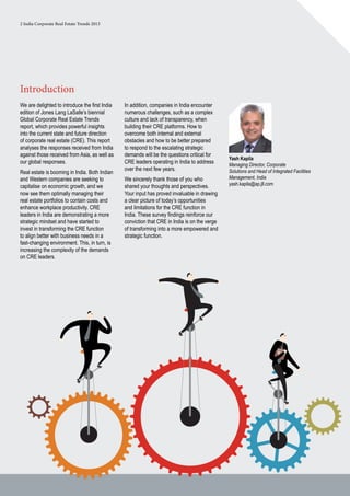 2 India Corporate Real Estate Trends 2013
In addition, companies in India encounter
numerous challenges, such as a complex
culture and lack of transparency, when
building their CRE platforms. How to
overcome both internal and external
obstacles and how to be better prepared
to respond to the escalating strategic
demands will be the questions critical for
CRE leaders operating in India to address
over the next few years.
We sincerely thank those of you who
shared your thoughts and perspectives.
Your input has proved invaluable in drawing
a clear picture of today’s opportunities
and limitations for the CRE function in
India. These survey findings reinforce our
conviction that CRE in India is on the verge
of transforming into a more empowered and
strategic function.
Introduction
We are delighted to introduce the first India
edition of Jones Lang LaSalle’s biennial
Global Corporate Real Estate Trends
report, which provides powerful insights
into the current state and future direction
of corporate real estate (CRE). This report
analyses the responses received from India
against those received from Asia, as well as
our global responses.
Real estate is booming in India. Both Indian
and Western companies are seeking to
capitalise on economic growth, and we
now see them optimally managing their
real estate portfolios to contain costs and
enhance workplace productivity. CRE
leaders in India are demonstrating a more
strategic mindset and have started to
invest in transforming the CRE function
to align better with business needs in a
fast-changing environment. This, in turn, is
increasing the complexity of the demands
on CRE leaders.
Yash Kapila
Managing Director, Corporate
Solutions and Head of Integrated Facilities
Management, India
yash.kapila@ap.jll.com
 