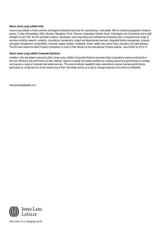 About Jones Lang LaSalle India
Jones Lang LaSalle is India’s premier and largest professional services firm specializing in real estate. With an extensive geographic footprint
across 11 cities (Ahmedabad, Delhi, Mumbai, Bangalore, Pune, Chennai, Hyderabad, Kolkata, Kochi, Chandigarh and Coimbatore) and a staff
strength of over 6100, the firm provides investors, developers, local corporates and multinational companies with a comprehensive range of
services including research, analytics, consultancy, transactions, project and development services, integrated facility management, property
and asset management, sustainability, industrial, capital markets, residential, hotels, health care, senior living, education and retail advisory.
The firm was named the Best Property Consultancy in India (5 Star Winner) at the International Property Awards - Asia Pacific for 2012-13.
About Jones Lang LaSalle Corporate Solutions
A leader in the real estate outsourcing field, Jones Lang LaSalle’s Corporate Solutions business helps corporations improve productivity in
the cost, efficiency and performance of their national, regional or global real estate portfolios by creating outsourcing partnerships to manage
and execute a range of corporate real estate services. This service delivery capability helps corporations improve business performance,
particularly as companies turn to the outsourcing of their real estate activity as a way to manage expenses and enhance profitability.
www.joneslanglasalle.co.in
 