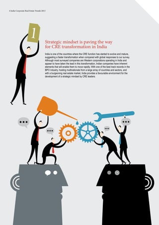 4 India Corporate Real Estate Trends 2013
1 Strategic mindset is paving the way
for CRE transformation in India
India is one of the countries where the CRE function has started to evolve and mature,
suggesting a faster transformation when compared with global responses to our survey.
Although most surveyed companies are Western corporations operating in India and
appear to have taken the lead in this transformation, Indian companies have inherent
elements that will enable them to move rapidly. With one of the best track records in the
BPO industry, hosting multinationals from a large array of countries and sectors, and
with a burgeoning real estate market, India provides a favourable environment for the
development of a strategic mindset by CRE leaders.
 