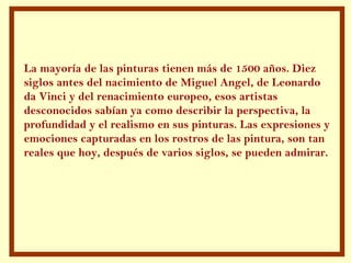 La mayoría de las pinturas tienen más de 1500 años. Diez siglos antes del nacimiento de Miguel Angel, de Leonardo da Vinci y del renacimiento europeo, esos artistas desconocidos sabían ya como describir la perspectiva, la profundidad y el realismo en sus pinturas. Las expresiones y emociones capturadas en los rostros de las pintura, son tan reales que hoy, después de varios siglos, se pueden admirar. 