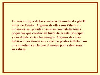 La más antigua de las cuevas se remonta al siglo II antes de Cristo . Algunas de ellas son Viharas o  monasterios, grandes cámaras con habitaciones pequeñas que conducían fuera de la sala principal y era donde vivían los monjes. Algunas de estas habitaciones tienen una cama de piedra tallada, con  una almohada en la que el monje podía descansar  su cabeza.  