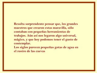 Resulta sorprendente pensar que, los grandes
maestros que crearon estas maravilla, sólo
contaban con pequeñas herramientas de
trabajos. Aún así nos legaron algo universal,
mágico, y que hoy podemos tener el gusto de
contemplar.
Los siglos parecen pequeñas gotas de agua en
el rostro de las cuevas
 