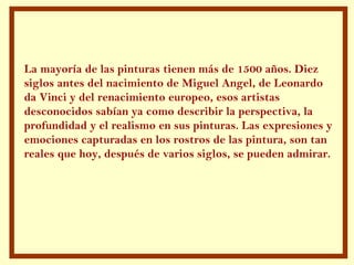 La mayoría de las pinturas tienen más de 1500 años. Diez
siglos antes del nacimiento de Miguel Angel, de Leonardo
da Vinci y del renacimiento europeo, esos artistas
desconocidos sabían ya como describir la perspectiva, la
profundidad y el realismo en sus pinturas. Las expresiones y
emociones capturadas en los rostros de las pintura, son tan
reales que hoy, después de varios siglos, se pueden admirar.
 