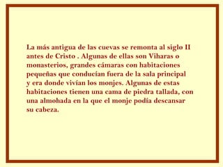 La más antigua de las cuevas se remonta al siglo II
antes de Cristo . Algunas de ellas son Viharas o
monasterios, grandes cámaras con habitaciones
pequeñas que conducían fuera de la sala principal
y era donde vivían los monjes. Algunas de estas
habitaciones tienen una cama de piedra tallada, con
una almohada en la que el monje podía descansar
su cabeza.
 