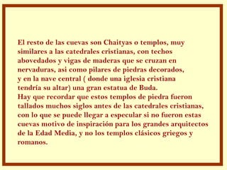.
El resto de las cuevas son Chaityas o templos, muy
similares a las catedrales cristianas, con techos
abovedados y vigas de maderas que se cruzan en
nervaduras, asi como pilares de piedras decorados,
y en la nave central ( donde una iglesia cristiana
tendría su altar) una gran estatua de Buda.
Hay que recordar que estos templos de piedra fueron
tallados muchos siglos antes de las catedrales cristianas,
con lo que se puede llegar a especular si no fueron estas
cuevas motivo de inspiración para los grandes arquitectos
de la Edad Media, y no los templos clásicos griegos y
romanos.
 