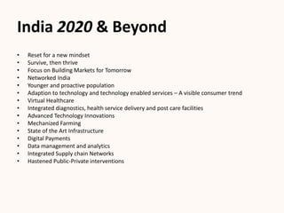 India 2020 & Beyond
• Reset for a new mindset
• Survive, then thrive
• Focus on Building Markets for Tomorrow
• Networked India
• Younger and proactive population
• Adaption to technology and technology enabled services – A visible consumer trend
• Virtual Healthcare
• Integrated diagnostics, health service delivery and post care facilities
• Advanced Technology Innovations
• Mechanized Farming
• State of the Art Infrastructure
• Digital Payments
• Data management and analytics
• Integrated Supply chain Networks
• Hastened Public-Private interventions
 