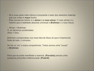 - Só a nosa parte máis intima é consciente o resto dos obxectos materias
que nos rodea é maya ilusión.
- Esta conciencia interior e o atman ( o noso alma). O noso atman é o
mesmo que a realidade absoluta universal o Brahman ( o noso Deus)
- Atman = Brahman
O, en términos occidentales:
Alma = Dios.
Brahman corrspondese coa nosa idea de Deus só que é impersonal,
fonte de todo, o universo.
Só hai un “eu" e todos compartímolo. Todos somos unha "cousa"
―Brahman.
Para que se poida manifestar a esencia (Purusha) precisa unha
sustancia primordial indiferenciada: (Prakriti)
 