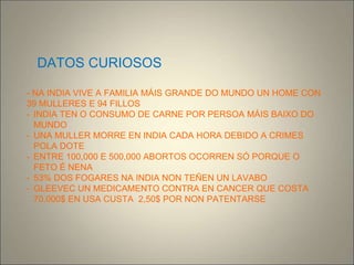 DATOS CURIOSOS
- NA INDIA VIVE A FAMILIA MÁIS GRANDE DO MUNDO UN HOME CON
39 MULLERES E 94 FILLOS
- INDIA TEN O CONSUMO DE CARNE POR PERSOA MÁIS BAIXO DO
MUNDO
- UNA MULLER MORRE EN INDIA CADA HORA DEBIDO A CRIMES
POLA DOTE
- ENTRE 100,000 E 500,000 ABORTOS OCORREN SÓ PORQUE O
FETO É NENA
- 53% DOS FOGARES NA INDIA NON TEÑEN UN LAVABO
- GLEEVEC UN MEDICAMENTO CONTRA EN CANCER QUE COSTA
70.000$ EN USA CUSTA 2,50$ POR NON PATENTARSE
 