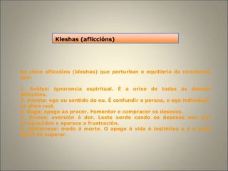As cinco afliccións (kleshas) que perturban o equilibrio da conciencia
son:
1. Avidya: ignorancia espiritual. É a orixe de todas as demais
afliccións.
2. Asmita: ego ou sentido do eu. É confundir a persoa, o ego individual,
co alma real.
3. Raga: apego ao pracer. Fomentar e compracer os desexos.
4. Divesa: aversión á dor. Leste xorde cando os desexos non son
compracidos e aparece a frustración.
5. Abhinivesa: medo á morte. O apego á vida é instintivo e é o máis
difícil de superar.
Kleshas (afliccións)
 