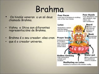 Brahma
• Os hindús veneran a un só deus
chamado Brahma.
• Vishnu e Shiva son diferentes
representacións de Brahma.
• Brahma é o seu creador; eles cren
• que é o creador universo.
 