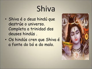 Shiva
• Shiva é o deus hindú que
destrúe o universo.
Completa a trinidad dos
deuses hindús .
• Os hindús cren que Shiva é
a fonte do bó e do malo.
 