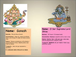 Nome: Ganesh
Relacións: Fillo de Shiva e Parvati
Características: Home con cabeza de elefante
head e catro brazos. É o señor de todos os seres
vivos.
Poderes: Elimina os obstáculos e dificultades e
otorga sabiduría e forza. Ganesh premia a sus
fieles con dulces.
Transporte: Unha rata que representa a
ignorancia
É A DEIDADE MÁIS POPULAR NA INDIA
Nome: O Ser Supremo Lord
Shiva
Relations: O Trimurti (Trinidade hindú)
Característica: Restaura o equilibrio entre o mal e o ben.
Poderes: Destrue todo o vello para que o novo naza..
Pode ser peligroso pero compasivo tamén.
TransportE: SERPENTE, PEL DE TIGRE E TORO todas
simbolizan o poder.
 
