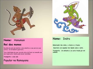 Nome: Hanuman
Rei dos monos
Recoñecido pola súa lealtad, a súa valentía e o seu servicio oas
outros . Un verdadeiro guerreiro,
Ten a habilidade de voar coa súa cola e de facer un remuiño coa
súa respiración, tamén pode mover montañas.
Transporte: a súa cola
Popular no Ramayana
Nome: Indra
Gobernador dos cielos, a chuvia e o trueno.
Guerreiro con espadas tan rápido como o vento.
Transporte: Un elefante e un carro tirado por mil
cabalos.
 