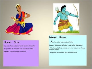 Nome: Sita
Esposa de Rama and encarnación (avatar) de Lakshmi
Guapa e fiel . É un modelo para as mulleres indias
Poderes: Lealtad, belleza, confianza.
Nome: Rama
Aavatar do Ser supremo Lord Vishnu
Guapo e decidido a defender a súa muller dos demos.
Valiente, cunha forza inmensa para tirar o seu arco. Venceu
ao demo Ravana.
Moi popular, é un modelo para os homes indios.
 