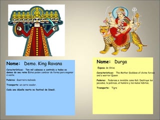 Nome: Demo. King Ravana
Características: Ten mil cabezas e controla a todos os
demos do seu reino Estes poden cambiar de forma para enganar
á xente.
Poderes: Guerreiro malvado
Transporte: un carro voador.
Cada ano dáselle morto no festival de Diwali.
Name: Durga
Esposa de Shiva
Caracteristicas: The Mother Goddess of divine forces
and a warrior Queen
Poderes: Poderosa e invisible como Kali. Destruye los
pecados, la pobreza, el hambre y los malos hábitos,
Transporte: Tigre
 