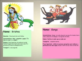 Nome: Krishna
Relacións: Encarnación de Lord Vishnu
Características: Novo, xoguetón e guapo. É o
deus do amor e a alegría.
Poderes: Pode hipnotizar ás mulleres coa súa
flauta,É unguerreiro forte pero trae a paz. É a
persoaxe principal do Bhagavad-Gita .
Transport: a vaca sagrada
Nome: Ganga
Características: Ganga era unha deusa do ceo peo foi traida á terra
como a deusa do río Ganges o ría sagrado da India.
Podere: Purifica á xente que se baña nel.
Transporte: serpente marina
É moi importante millóns de persoas peregrinan para bañarse e
purificarse nas súas augas.Axuda á xente no seu viaxe ao máis alá.
 