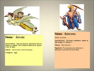 Nome: Garuda
Características: Deus dos paxaros, mensaxeiro entre os
homes e os deuses. Ten o corpo de home con ás, garras
e pico de aguía.
Poderes: Heroico salva a xente dos perigos
Transporte: aguía
Nome: Balarama
Irmán de Krishna
Características: Ten forza e obediencia. Coñece as
súas obrigas e é honesto.H
Poderes: Mata demonios
Popularity: É un persoaxe moi coñecido no
Ramayana e nas historias de Krishna.
 